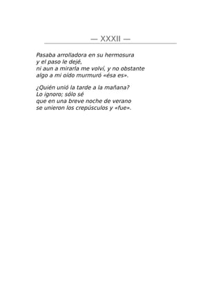 — XXXII —
Pasaba arrolladora en su hermosura
y el paso le dejé,
ni aun a mirarla me volví, y no obstante
algo a mi oído murmuró «ésa es».
¿Quién unió la tarde a la mañana?
Lo ignoro; sólo sé
que en una breve noche de verano
se unieron los crepúsculos y «fue».
 