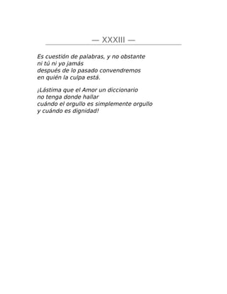— XXXIII —
Es cuestión de palabras, y no obstante
ni tú ni yo jamás
después de lo pasado convendremos
en quién la culpa está.
¡Lástima que el Amor un diccionario
no tenga donde hallar
cuándo el orgullo es simplemente orgullo
y cuándo es dignidad!
 