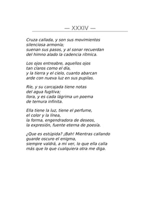 — XXXIV —
Cruza callada, y son sus movimientos
silenciosa armonía;
suenan sus pasos, y al sonar recuerdan
del himno alado la cadencia rítmica.
Los ojos entreabre, aquellos ojos
tan claros como el día,
y la tierra y el cielo, cuanto abarcan
arde con nueva luz en sus pupilas.
Ríe, y su carcajada tiene notas
del agua fugitiva;
llora, y es cada lágrima un poema
de ternura infinita.
Ella tiene la luz, tiene el perfume,
el color y la línea,
la forma, engendradora de deseos,
la expresión, fuente eterna de poesía.
¿Que es estúpida? ¡Bah! Mientras callando
guarde oscuro el enigma,
siempre valdrá, a mi ver, lo que ella calla
más que lo que cualquiera otra me diga.
 
