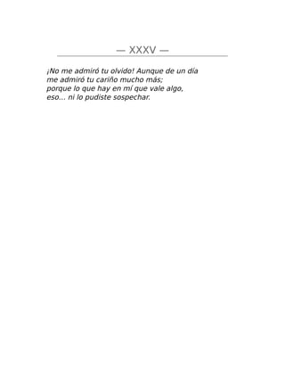 — XXXV —
¡No me admiró tu olvido! Aunque de un día
me admiró tu cariño mucho más;
porque lo que hay en mí que vale algo,
eso… ni lo pudiste sospechar.
 