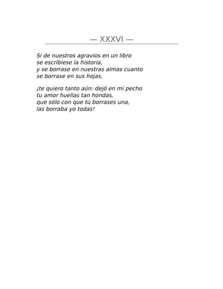 — XXXVI —
Si de nuestros agravios en un libro
se escribiese la historia,
y se borrase en nuestras almas cuanto
se borrase en sus hojas,
¡te quiero tanto aún: dejó en mi pecho
tu amor huellas tan hondas,
que sólo con que tú borrases una,
las borraba yo todas!
 