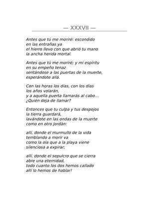 — XXXVII —
Antes que tú me moriré: escondido
en las entrañas ya
el hierro llevo con que abrió tu mano
la ancha herida mortal.
Antes que tú me moriré; y mi espíritu
en su empeño tenaz
sentándose a las puertas de la muerte,
esperándote allá.
Con las horas los días, con los días
los años volarán,
y a aquella puerta llamarás al cabo…
¿Quién deja de llamar?
Entonces que tu culpa y tus despojos
la tierra guardará,
lavándote en las ondas de la muerte
como en otro Jordán:
allí, donde el murmullo de la vida
temblando a morir va
como la ola que a la playa viene
silenciosa a expirar;
allí, donde el sepulcro que se cierra
abre una eternidad,
todo cuanto los dos hemos callado
allí lo hemos de hablar!
 