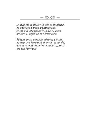 — XXXIX —
¿A qué me lo decís? Lo sé: es mudable,
es altanera y vana y caprichosa:
antes que el sentimiento de su alma
brotará el agua de la estéril roca.
Sé que en su corazón, nido de sierpes,
no hay una fibra que al amor responda;
que es una estatua inanimada…, pero…
¡es tan hermosa!
 