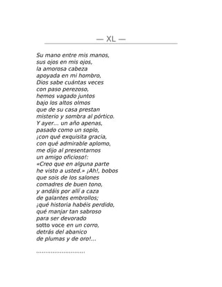 — XL —
Su mano entre mis manos,
sus ojos en mis ojos,
la amorosa cabeza
apoyada en mi hombro,
Dios sabe cuántas veces
con paso perezoso,
hemos vagado juntos
bajo los altos olmos
que de su casa prestan
misterio y sombra al pórtico.
Y ayer… un año apenas,
pasado como un soplo,
¡con qué exquisita gracia,
con qué admirable aplomo,
me dijo al presentarnos
un amigo oficioso!:
«Creo que en alguna parte
he visto a usted.» ¡Ah!, bobos
que sois de los salones
comadres de buen tono,
y andáis por allí a caza
de galantes embrollos;
¡qué historia habéis perdido,
qué manjar tan sabroso
para ser devorado
sotto voce en un corro,
detrás del abanico
de plumas y de oro!…
………………………
 