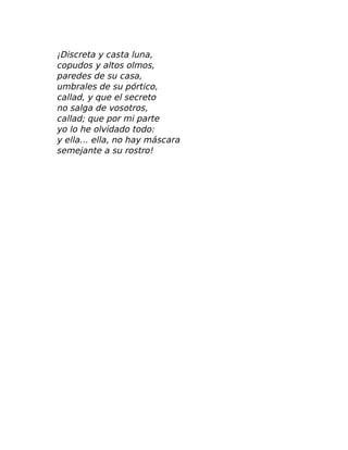 ¡Discreta y casta luna,
copudos y altos olmos,
paredes de su casa,
umbrales de su pórtico,
callad, y que el secreto
no salga de vosotros,
callad; que por mi parte
yo lo he olvidado todo:
y ella… ella, no hay máscara
semejante a su rostro!
 