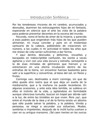 Introducción Sinfónica
Por los tenebrosos rincones de mi cerebro, acurrucados y
desnudos, duermen los extravagantes hijos de mi fantasía,
esperando en silencio que el arte los vista de la palabra
para poderse presentar decentes en la escena del mundo.
Fecunda, como el lecho de amor de la miseria, y parecida
a esos padres que engendran más hijos de los que pueden
alimentar, mi musa concibe y pare en el misterioso
santuario de la cabeza, poblándola de creaciones sin
número, a las cuales ni mi actividad ni todos los años que
me restan de vida serían suficientes a dar forma.
Y aquí dentro, desnudos y deformes, revueltos y
barajados en indescriptible confusión, los siento a veces
agitarse y vivir con una vida oscura y extraña, semejante a
la de esas miríadas de gérmenes que hierven y se
estremecen en una eterna incubación dentro de las
entrañas de la tierra, sin encontrar fuerzas bastantes para
salir a la superficie y convertirse, al beso del sol, en flores y
frutos.
Conmigo van, destinados a morir conmigo, sin que de
ellos quede otro rastro que el que deja un sueño de la
medianoche, que a la mañana no puede recordarse. En
algunas ocasiones, y ante esta idea terrible, se subleva en
ellos el instinto de la vida, y agitándose en formidable
aunque silencioso tumulto, buscan en tropel por dónde salir
a la luz, de entre las tinieblas en que viven. Pero ¡ay!, que
entre el mundo de la idea y el de la forma existe un abismo
que sólo puede salvar la palabra, y la palabra, tímida y
perezosa, se niega a secundar sus esfuerzos. Mudos,
sombríos e impotentes, después de la inútil lucha vuelven a
caer en su antiguo marasmo. ¡Tal caen inertes en los surcos
 