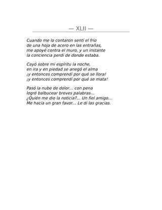 — XLII —
Cuando me lo contaron sentí el frío
de una hoja de acero en las entrañas,
me apoyé contra el muro, y un instante
la conciencia perdí de donde estaba.
Cayó sobre mi espíritu la noche,
en ira y en piedad se anegó el alma
¡y entonces comprendí por qué se llora!
¡y entonces comprendí por qué se mata!
Pasó la nube de dolor… con pena
logré balbucear breves palabras…
¿Quién me dio la noticia?… Un fiel amigo…
Me hacía un gran favor… Le di las gracias.
 