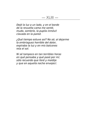 — XLIII —
Dejé la luz a un lado, y en el borde
de la revuelta cama me senté,
mudo, sombrío, la pupila inmóvil
clavada en la pared.
¿Qué tiempo estuve así? No sé; al dejarme
la embriaguez horrible del dolor,
expiraba la luz y en mis balcones
reía el sol.
Ni sé tampoco en tan terribles horas
en qué pensaba y qué pasó por mí;
sólo recuerdo que lloré y maldije
y que en aquella noche envejecí.
 