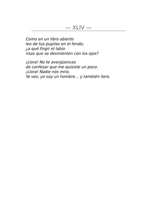 — XLIV —
Como en un libro abierto
leo de tus pupilas en el fondo;
¿a qué fingir el labio
risas que se desmienten con los ojos?
¡Llora! No te avergüences
de confesar que me quisiste un poco.
¡Llora! Nadie nos mira.
Ya ves; yo soy un hombre… y también lloro.
 