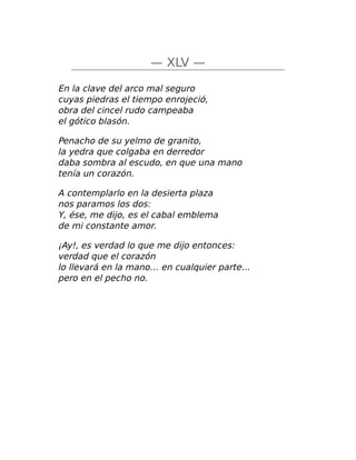 — XLV —
En la clave del arco mal seguro
cuyas piedras el tiempo enrojeció,
obra del cincel rudo campeaba
el gótico blasón.
Penacho de su yelmo de granito,
la yedra que colgaba en derredor
daba sombra al escudo, en que una mano
tenía un corazón.
A contemplarlo en la desierta plaza
nos paramos los dos:
Y, ése, me dijo, es el cabal emblema
de mi constante amor.
¡Ay!, es verdad lo que me dijo entonces:
verdad que el corazón
lo llevará en la mano… en cualquier parte…
pero en el pecho no.
 