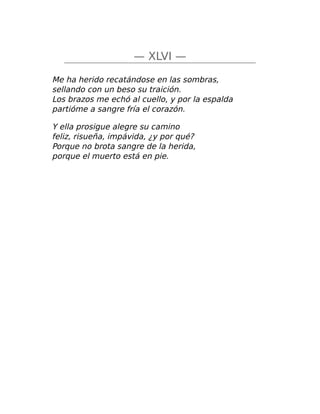 — XLVI —
Me ha herido recatándose en las sombras,
sellando con un beso su traición.
Los brazos me echó al cuello, y por la espalda
partióme a sangre fría el corazón.
Y ella prosigue alegre su camino
feliz, risueña, impávida, ¿y por qué?
Porque no brota sangre de la herida,
porque el muerto está en pie.
 