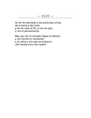 — XLVII —
Yo me he asomado a las profundas simas
de la tierra y del cielo,
y les he visto el fin, o con los ojos,
o con el pensamiento.
Mas ¡ay! de un corazón llegué al abismo
y me incliné un momento,
y mi alma y mis ojos se turbaron:
¡Tan hondo era y tan negro!
 