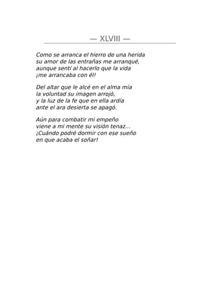 — XLVIII —
Como se arranca el hierro de una herida
su amor de las entrañas me arranqué,
aunque sentí al hacerlo que la vida
¡me arrancaba con él!
Del altar que le alcé en el alma mía
la voluntad su imagen arrojó,
y la luz de la fe que en ella ardía
ante el ara desierta se apagó.
Aún para combatir mi empeño
viene a mi mente su visión tenaz…
¡Cuándo podré dormir con ese sueño
en que acaba el soñar!
 