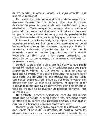 de las sendas, si cesa el viento, las hojas amarillas que
levantó el remolino!
Estas sediciones de los rebeldes hijos de la imaginación
explican algunas de mis fiebres: ellas son la causa,
desconocida para la ciencia, de mis exaltaciones y mis
abatimientos. Y así, aunque mal, vengo viviendo hasta aquí
paseando por entre la indiferente multitud esta silenciosa
tempestad de mi cabeza. Así vengo viviendo; pero todas las
cosas tienen un término, y a éstas hay que ponerles punto.
El Insomnio y la Fantasía siguen y siguen procreando en
monstruoso maridaje. Sus creaciones, apretadas ya como
las raquíticas plantas de un vivero, pugnan por dilatar su
fantástica existencia disputándose los átomos de la
memoria, como el escaso jugo de una tierra estéril.
Necesario es abrir paso a las aguas profundas, que
acabarán por romper el dique, diariamente aumentadas por
un manantial vivo.
¡Andad, pues; andad y vivid con la única vida que puedo
daros! Mi inteligencia os nutrirá lo suficiente para que seáis
palpables; os vestirá, aunque sea de harapos, lo bastante
para que no avergüence vuestra desnudez. Yo quisiera forjar
para cada uno de vosotros una maravillosa estrofa tejida
con frases exquisitas, en la que os pudierais envolver con
orgullo como en un manto de púrpura. Yo quisiera poder
cincelar la forma que ha de conteneros, como se cincela el
vaso de oro que ha de guardar un preciado perfume. ¡Mas
es imposible!
No obstante, necesito descansar; necesito, del mismo
modo que se sangra el cuerpo por cuyas henchidas venas
se precipita la sangre con pletórico empuje, desahogar el
cerebro, insuficiente a contener tantos absurdos.
Quedad, pues, consignados aquí como la estela nebulosa
que señala el paso de un desconocido cometa, como los
átomos dispersos de un mundo en embrión que avienta por
 