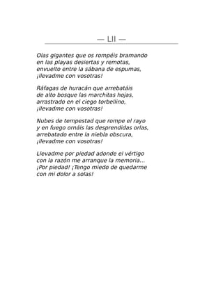 — LII —
Olas gigantes que os rompéis bramando
en las playas desiertas y remotas,
envuelto entre la sábana de espumas,
¡llevadme con vosotras!
Ráfagas de huracán que arrebatáis
de alto bosque las marchitas hojas,
arrastrado en el ciego torbellino,
¡llevadme con vosotras!
Nubes de tempestad que rompe el rayo
y en fuego ornáis las desprendidas orlas,
arrebatado entre la niebla obscura,
¡llevadme con vosotras!
Llevadme por piedad adonde el vértigo
con la razón me arranque la memoria…
¡Por piedad! ¡Tengo miedo de quedarme
con mi dolor a solas!
 