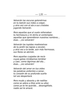 — LIII —
Volverán las oscuras golondrinas
en tu balcón sus nidos a colgar,
y otra vez con el ala a sus cristales
jugando llamarán.
Pero aquellas que el vuelo refrenaban
tu hermosura y mi dicha al contemplar,
aquellas que aprendieron nuestros nombres…
ésas… ¡no volverán!
Volverán las tupidas madreselvas
de tu jardín las tapias a escalar,
y otra vez a la tarde, aún más hermosas,
sus flores se abrirán.
Pero aquellas cuajadas de rocío
cuyas gotas mirábamos temblar
y caer, como lágrimas del día…
ésas… ¡no volverán!
Volverán del amor en tus oídos
las palabras ardientes a sonar,
tu corazón de su profundo sueño
tal vez despertará.
Pero mudo y absorto y de rodillas
como se adora a Dios ante su altar,
como yo te he querido… desengáñate,
nadie así te amará.
 