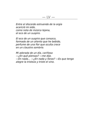 — LV —
Entre el discorde estruendo de la orgía
acarició mi oído,
como nota de música lejana,
el eco de un suspiro.
El eco de un suspiro que conozco,
formado de un aliento que he bebido,
perfume de una flor que oculta crece
en un claustro sombrío.
Mi adorada de un día, cariñosa
—¿En qué piensas? —me dijo.
—En nada… —¿En nada y lloras? —Es que tengo
alegre la tristeza y triste el vino.
 