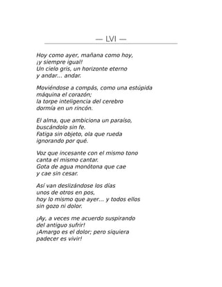 — LVI —
Hoy como ayer, mañana como hoy,
¡y siempre igual!
Un cielo gris, un horizonte eterno
y andar… andar.
Moviéndose a compás, como una estúpida
máquina el corazón;
la torpe inteligencia del cerebro
dormía en un rincón.
El alma, que ambiciona un paraíso,
buscándolo sin fe.
Fatiga sin objeto, ola que rueda
ignorando por qué.
Voz que incesante con el mismo tono
canta el mismo cantar.
Gota de agua monótona que cae
y cae sin cesar.
Así van deslizándose los días
unos de otros en pos,
hoy lo mismo que ayer… y todos ellos
sin gozo ni dolor.
¡Ay, a veces me acuerdo suspirando
del antiguo sufrir!
¡Amargo es el dolor; pero siquiera
padecer es vivir!
 