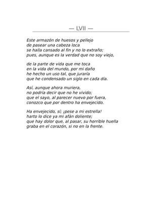 — LVII —
Este armazón de huesos y pellejo
de pasear una cabeza loca
se halla cansado al fin y no lo extraño;
pues, aunque es la verdad que no soy viejo,
de la parte de vida que me toca
en la vida del mundo, por mi daño
he hecho un uso tal, que juraría
que he condensado un siglo en cada día.
Así, aunque ahora muriera,
no podría decir que no he vivido;
que el sayo, al parecer nuevo por fuera,
conozco que por dentro ha envejecido.
Ha envejecido, sí; ¡pese a mi estrella!
harto lo dice ya mi afán doliente;
que hay dolor que, al pasar, su horrible huella
graba en el corazón, si no en la frente.
 