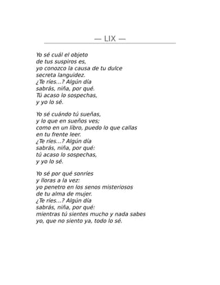 — LIX —
Yo sé cuál el objeto
de tus suspiros es,
yo conozco la causa de tu dulce
secreta languidez.
¿Te ríes…? Algún día
sabrás, niña, por qué.
Tú acaso lo sospechas,
y yo lo sé.
Yo sé cuándo tú sueñas,
y lo que en sueños ves;
como en un libro, puedo lo que callas
en tu frente leer.
¿Te ríes…? Algún día
sabrás, niña, por qué:
tú acaso lo sospechas,
y yo lo sé.
Yo sé por qué sonríes
y lloras a la vez:
yo penetro en los senos misteriosos
de tu alma de mujer.
¿Te ríes…? Algún día
sabrás, niña, por qué:
mientras tú sientes mucho y nada sabes
yo, que no siento ya, todo lo sé.
 