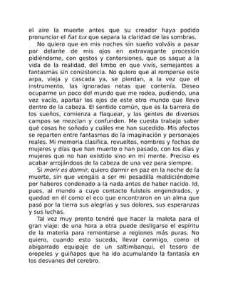 el aire la muerte antes que su creador haya podido
pronunciar el fiat lux que separa la claridad de las sombras.
No quiero que en mis noches sin sueño volváis a pasar
por delante de mis ojos en extravagante procesión
pidiéndome, con gestos y contorsiones, que os saque a la
vida de la realidad, del limbo en que vivís, semejantes a
fantasmas sin consistencia. No quiero que al romperse este
arpa, vieja y cascada ya, se pierdan, a la vez que el
instrumento, las ignoradas notas que contenía. Deseo
ocuparme un poco del mundo que me rodea, pudiendo, una
vez vacío, apartar los ojos de este otro mundo que llevo
dentro de la cabeza. El sentido común, que es la barrera de
los sueños, comienza a flaquear, y las gentes de diversos
campos se mezclan y confunden. Me cuesta trabajo saber
qué cosas he soñado y cuáles me han sucedido. Mis afectos
se reparten entre fantasmas de la imaginación y personajes
reales. Mi memoria clasifica, revueltos, nombres y fechas de
mujeres y días que han muerto o han pasado, con los días y
mujeres que no han existido sino en mi mente. Preciso es
acabar arrojándoos de la cabeza de una vez para siempre.
Si morir es dormir, quiero dormir en paz en la noche de la
muerte, sin que vengáis a ser mi pesadilla maldiciéndome
por haberos condenado a la nada antes de haber nacido. Id,
pues, al mundo a cuyo contacto fuisteis engendrados, y
quedad en él como el eco que encontraron en un alma que
pasó por la tierra sus alegrías y sus dolores, sus esperanzas
y sus luchas.
Tal vez muy pronto tendré que hacer la maleta para el
gran viaje: de una hora a otra puede desligarse el espíritu
de la materia para remontarse a regiones más puras. No
quiero, cuando esto suceda, llevar conmigo, como el
abigarrado equipaje de un saltimbanqui, el tesoro de
oropeles y guiñapos que ha ido acumulando la fantasía en
los desvanes del cerebro.
 