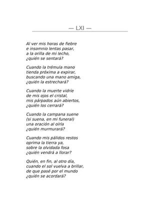 — LXI —
Al ver mis horas de fiebre
e insomnio lentas pasar,
a la orilla de mi lecho,
¿quién se sentará?
Cuando la trémula mano
tienda próxima a expirar,
buscando una mano amiga,
¿quién la estrechará?
Cuando la muerte vidríe
de mis ojos el cristal,
mis párpados aún abiertos,
¿quién los cerrará?
Cuando la campana suene
(si suena, en mi funeral)
una oración al oírla
¿quién murmurará?
Cuando mis pálidos restos
oprima la tierra ya,
sobre la olvidada fosa
¿quién vendrá a llorar?
Quién, en fin, al otro día,
cuando el sol vuelva a brillar,
de que pasé por el mundo
¿quién se acordará?
 