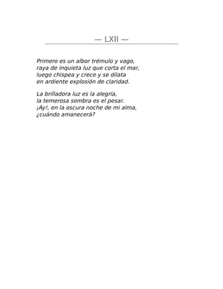 — LXII —
Primero es un albor trémulo y vago,
raya de inquieta luz que corta el mar,
luego chispea y crece y se dilata
en ardiente explosión de claridad.
La brilladora luz es la alegría,
la temerosa sombra es el pesar.
¡Ay!, en la oscura noche de mi alma,
¿cuándo amanecerá?
 