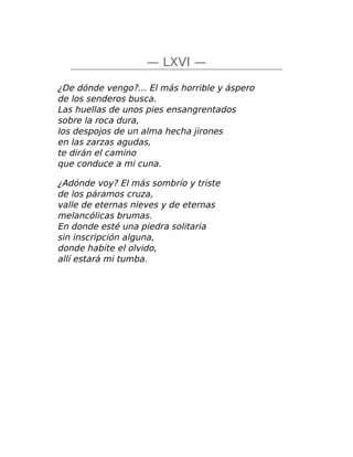 — LXVI —
¿De dónde vengo?… El más horrible y áspero
de los senderos busca.
Las huellas de unos pies ensangrentados
sobre la roca dura,
los despojos de un alma hecha jirones
en las zarzas agudas,
te dirán el camino
que conduce a mi cuna.
¿Adónde voy? El más sombrío y triste
de los páramos cruza,
valle de eternas nieves y de eternas
melancólicas brumas.
En donde esté una piedra solitaria
sin inscripción alguna,
donde habite el olvido,
allí estará mi tumba.
 