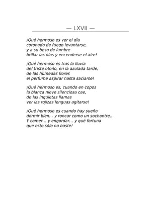 — LXVII —
¡Qué hermoso es ver el día
coronado de fuego levantarse,
y a su beso de lumbre
brillar las olas y encenderse el aire!
¡Qué hermoso es tras la lluvia
del triste otoño, en la azulada tarde,
de las húmedas flores
el perfume aspirar hasta saciarse!
¡Qué hermoso es, cuando en copos
la blanca nieve silenciosa cae,
de las inquietas llamas
ver las rojizas lenguas agitarse!
¡Qué hermoso es cuando hay sueño
dormir bien… y roncar como un sochantre…
Y comer… y engordar… y qué fortuna
que esto sólo no baste!
 