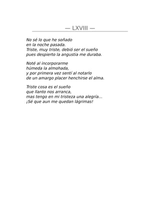 — LXVIII —
No sé lo que he soñado
en la noche pasada.
Triste, muy triste, debió ser el sueño
pues despierto la angustia me duraba.
Noté al incorporarme
húmeda la almohada,
y por primera vez sentí al notarlo
de un amargo placer henchirse el alma.
Triste cosa es el sueño
que llanto nos arranca,
mas tengo en mi tristeza una alegría…
¡Sé que aun me quedan lágrimas!
 