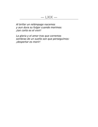— LXIX —
Al brillar un relámpago nacemos
y aun dura su fulgor cuando morimos:
¡tan corto es el vivir!
La gloria y el amor tras que corremos
sombras de un sueño son que perseguimos:
¡despertar es morir!
 