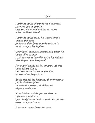 — LXX —
¡Cuántas veces al pie de las musgosas
paredes que la guardan
oí la esquila que al mediar la noche
a los maitines llama!
¡Cuántas veces trazó mi triste sombra
la luna plateada
junto a la del ciprés que de su huerto
se asoma por las tapias!
Cuando en sombras la iglesia se envolvía,
de su ojiva calada
¡cuántas veces temblar sobre los vidrios
vi el fulgor de la lámpara!
Aunque el viento en los ángulos oscuros
de la torre silbara,
del coro entre las voces percibía
su voz vibrante y clara.
En las noches de invierno, si un medroso
por la desierta plaza
se atrevía a cruzar, al divisarme
el paso aceleraba.
Y no faltó una vieja que en el torno
dijese a la mañana
que de algún sacristán muerto en pecado
acaso era yo el alma.
A oscuras conocía los rincones
 