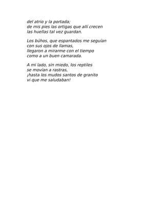 del atrio y la portada;
de mis pies las ortigas que allí crecen
las huellas tal vez guardan.
Los búhos, que espantados me seguían
con sus ojos de llamas,
llegaron a mirarme con el tiempo
como a un buen camarada.
A mi lado, sin miedo, los reptiles
se movían a rastras,
¡hasta los mudos santos de granito
vi que me saludaban!
 