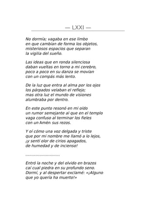 — LXXI —
No dormía; vagaba en ese limbo
en que cambian de forma los objetos,
misteriosos espacios que separan
la vigilia del sueño.
Las ideas que en ronda silenciosa
daban vueltas en torno a mi cerebro,
poco a poco en su danza se movían
con un compás más lento.
De la luz que entra al alma por los ojos
los párpados velaban el reflejo;
mas otra luz el mundo de visiones
alumbraba por dentro.
En este punto resonó en mi oído
un rumor semejante al que en el templo
vaga confuso al terminar los fieles
con un Amén sus rezos.
Y oí cómo una voz delgada y triste
que por mi nombre me llamó a lo lejos,
¡y sentí olor de cirios apagados,
de humedad y de incienso!
………………………
Entró la noche y del olvido en brazos
caí cual piedra en su profundo seno.
Dormí, y al despertar exclamé: «¡Alguno
que yo quería ha muerto!»
 