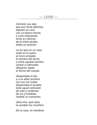 — LXXIII —
Cerraron sus ojos
que aun tenía abiertos,
taparon su cara
con un blanco lienzo,
y unos sollozando,
otros en silencio,
de la triste alcoba
todos se salieron.
La luz que en un vaso
ardía en el suelo,
al muro arrojaba
la sombra del lecho,
y entre aquella sombra
veíase a intérvalos
dibujarse rígida
la forma del cuerpo.
Despertaba el día,
y a su albor primero
con sus mil ruidos
despertaba el pueblo.
Ante aquel contraste
de vida y misterios,
de luz y tinieblas,
medité un momento:
¡Dios mío, qué solos
se quedan los muertos!
De la casa, en hombros
 