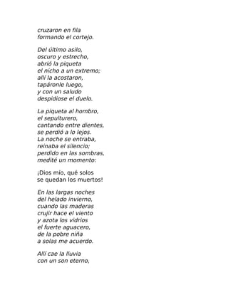 cruzaron en fila
formando el cortejo.
Del último asilo,
oscuro y estrecho,
abrió la piqueta
el nicho a un extremo;
allí la acostaron,
tapáronle luego,
y con un saludo
despidiose el duelo.
La piqueta al hombro,
el sepulturero,
cantando entre dientes,
se perdió a lo lejos.
La noche se entraba,
reinaba el silencio;
perdido en las sombras,
medité un momento:
¡Dios mío, qué solos
se quedan los muertos!
En las largas noches
del helado invierno,
cuando las maderas
crujir hace el viento
y azota los vidrios
el fuerte aguacero,
de la pobre niña
a solas me acuerdo.
Allí cae la lluvia
con un son eterno,
 