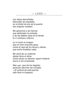 — LXXIV —
Las ropas desceñidas,
desnudas las espaldas,
en el dintel de oro de la puerta
dos ángeles velaban.
Me aproximé a los hierros
que defienden la entrada,
y de las dobles rejas en el fondo
la vi confusa y blanca.
La vi como la imagen
que en leve ensueño pasa,
como el rayo de luz tenue y difuso
que entre tinieblas nada.
Me sentí de un ardiente
deseo llena el alma.
Como atrae un abismo, aquel misterio
hacia sí me arrastraba.
Mas ¡ay!, que de los ángeles
parecían decirme las miradas
—El umbral de esta puerta
sólo Dios lo traspasa.
 