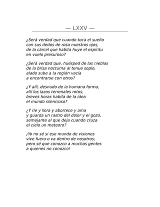 — LXXV —
¿Será verdad que cuando toca el sueño
con sus dedos de rosa nuestros ojos,
de la cárcel que habita huye el espíritu
en vuelo presuroso?
¿Será verdad que, huésped de las nieblas
de la brisa nocturna al tenue soplo,
alado sube a la región vacía
a encontrarse con otros?
¿Y allí, desnudo de la humana forma,
allí los lazos terrenales rotos,
breves horas habita de la idea
el mundo silencioso?
¿Y ríe y llora y aborrece y ama
y guarda un rastro del dolor y el gozo,
semejante al que deja cuando cruza
el cielo un meteoro?
¡Yo no sé si ese mundo de visiones
vive fuera o va dentro de nosotros;
pero sé que conozco a muchas gentes
a quienes no conozco!
 