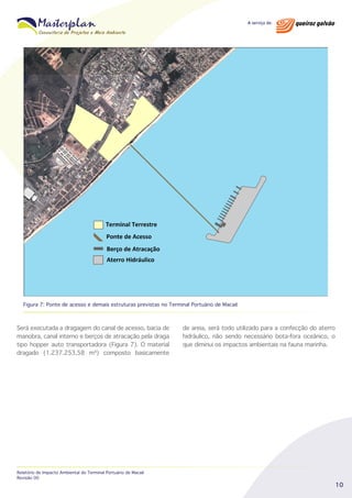 Figura 7: Ponte de acesso e demais estruturas previstas no Terminal Portuário de Macaé

Será executada a dragagem do canal de acesso, bacia de
manobra, canal interno e berços de atracação pela draga
tipo hopper auto transportadora (Figura 7). O material
dragado (1.237.253,58 m³) composto basicamente

Relatório de Impacto Ambiental do Terminal Portuário de Macaé
Revisão 00

de areia, será todo utilizado para a confecção do aterro
hidráulico, não sendo necessário bota-fora oceânico, o
que diminui os impactos ambientais na fauna marinha.

10

 