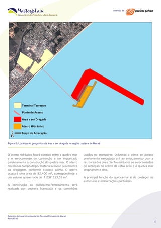 Figura 8: Localização geográfica da área a ser dragada na região costeira de Macaé

O aterro hidráulico ficará contido entre o quebra mar
e o enrocamento de contenção a ser implantado
paralelamente à construção do quebra mar. O aterro
deverá ser composto por material arenoso proveniente
da dragagem, conforme exposto acima. O aterro
ocupará uma área de 92.400 m², correspondente a
um volume aproximado de 1.237.253,58 m³.
A construção do quebra-mar/enrocamento será
realizada por pedreira licenciada e os caminhões

Relatório de Impacto Ambiental do Terminal Portuário de Macaé
Revisão 00

usados no transporte, utilizarão a ponte de acesso
previamente executada até ao enraizamento com a
retroárea dos pires. Serão realizados os enrocamentos
de retenção do aterro da retro área e o quebra mar
propriamente dito.
A principal função do quebra-mar é de proteger as
estruturas e embarcações portuárias.

11

 