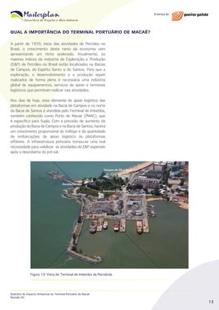 QUAL A IMPORTÂNCIA DO TERMINAL PORTUÁRIO DE MACAÉ?
A partir de 1939, início das atividades de Petróleo no
Brasil, o crescimento deste ramo da economia vem
apresentando um ritmo acelerado. Atualmente, os
maiores índices da indústria de Exploração e Produção
(E&P) de Petróleo no Brasil estão localizados na Bacias
de Campos, do Espírito Santo e de Santos. Para que a
exploração, o desenvolvimento e a produção sejam
realizados de forma plena é necessária uma indústria
global de equipamentos, serviços de apoio e terminais
logísticos que permitam realizar tais atividades.
Nos dias de hoje, essa demanda de apoio logístico das
plataformas em atividade na Bacia de Campos e no norte
da Bacia de Santos é atendida pelo Terminal de Imbetiba,
também conhecido como Porto de Macaé (PMAC), que
é específico para Supla. Com a previsão de aumento da
produção da Bacia de Campos e na Bacia de Santos, haverá
um crescimento proporcional do tráfego e da quantidade
de embarcações de apoio logístico às plataformas
offshore. A infraestrutura portuária tornou-se uma real
necessidade para viabilizar as atividades de E&P esperado
após a descoberta do pré-sal.

Figura 10: Vista do Terminal de Imbetiba da Petrobrás

Relatório de Impacto Ambiental do Terminal Portuário de Macaé
Revisão 00

13

 