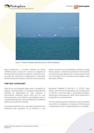 Figura 11: Navios fundeados esperando berço no Porto de Imbetiba

Nessa perspectiva, o Terminal Portuário de Macaé
(TEPOR) assume a função de fornecer as condições de
infraestrutura necessária para viabilizar uma gestão eficaz
da cadeia de suprimentos indispensáveis às operações
offshore da bacia de Campos e da parte norte da bacia de

Santos, contando com embarcações supridoras (Supply
Boats) atender a indústria de petróleo no fornecimento
de suprimentos para plataformas e embarcações em alto
mar funcionando como uma base de apoio logístico para
operações offshore.

POR QUE LICENCIAR?
Além de ser uma obrigação legal prévia à instalação de
qualquer empreendimento ou atividade potencialmente
poluidora ou degradadora do meio ambiente, o
licenciamento ambiental possui como uma de suas
mais expressivas características a participação social na
tomada de decisão, por meio da realização de Audiências
Públicas como parte do processo.
As principais diretrizes para a execução do licenciamento
ambiental estão expressas na Lei 6.938/81 e nas

Relatório de Impacto Ambiental do Terminal Portuário de Macaé
Revisão 00

Resoluções CONAMA nº 001/86 e nº 237/97. Além
dessas, recentemente foi publicado a Lei Complementar
nº 140/2011, que trata sobre a competência estadual e
federal para o licenciamento, tendo como fundamento a
localização do empreendimento.
Por meio do licenciamento ambiental a empresa conhece
seus direitos e obrigações, tornando-se referência para
o relacionamento com o órgão ambiental e a sociedade.

14

 