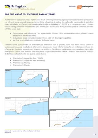 POR QUE MACAÉ FOI ESCOLHIDA PARA O TEPOR?
As alternativas locacionais para a implantação de um terminal portuário que proporcione as condições operacionais
e a infraestrutura necessárias para atender toda a logística da cadeia de exploração e produção de petróleo,
foram estudadas conforme estabelecido pela Resolução CONAMA nº 01/86, e consideraram como critérios
básicos os regulamentos estabelecidos pela ANTAQ para autorização de novas instalações de terminais privados
(2009), sendo elas:
• Profundidade ideal mínima de 7 m, a pelo menos 1 km da costa, considerada como o primeiro critério
de restrição das novas áreas;
• Exclusão de áreas com proximidade inferior a 30 km de um porto público;
• Verificar proximidade com Unidades de Conservação.
Também foram consideradas as interferências ambientais que o projeto traria nos meios físico, biótico e
socioeconômico, para o estudo de alternativas locacionais. Essas interferências foram avaliadas com base em
informações de dados secundários e imagens de satélite, e foi utilizado inicialmente estudos prévios elaborados
pela Queiroz Galvão, que analisou a localização do projeto denominado “TEPOR” na Bacia de Campos e na Bacia
de Santos, particularmente nas quatro áreas abaixo:
•
•
•
•

Alternativa
Alternativa
Alternativa
Alternativa

1:
2:
3:
4:

Angra dos Reis (TEBIG);
Angra dos Reis (Estaleiro);
Maricá;
Macaé.

Relatório de Impacto Ambiental do Terminal Portuário de Macaé
Revisão 00

15

 
