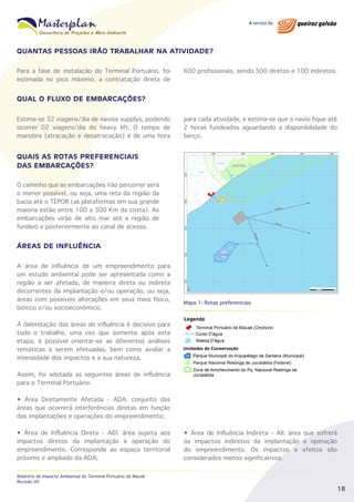 QUANTAS PESSOAS IRÃO TRABALHAR NA ATIVIDADE?
Para a fase de instalação do Terminal Portuário, foi
estimada no pico máximo, a contratação direta de

600 profissionais, sendo 500 diretos e 100 indiretos.

QUAL O FLUXO DE EMBARCAÇÕES?
Estima-se 32 viagens/dia de navios supplys, podendo
ocorrer 02 viagens/dia do heavy lift. O tempo de
manobra (atracação e desatracação) é de uma hora

para cada atividade, e estima-se que o navio fique até
2 horas fundeados aguardando a disponibilidade do
berço.

QUAIS AS ROTAS PREFERENCIAIS
DAS EMBARCAÇÕES?
O caminho que as embarcações irão percorrer será
o menor possível, ou seja, uma reta da região da
bacia até o TEPOR (as plataformas em sua grande
maioria estão entre 100 a 300 Km da costa). As
embarcações virão de alto mar até a região de
fundeio e posteriormente ao canal de acesso.

ÁREAS DE INFLUÊNCIA
A área de influência de um empreendimento para
um estudo ambiental pode ser apresentada como a
região a ser afetada, de maneira direta ou indireta
decorrentes da implantação e/ou operação, ou seja,
áreas com possíveis alterações em seus meio físico,
biótico e/ou socioeconômico.

Mapa 1: Rotas preferenciais

A delimitação das áreas de influência é decisivo para
todo o trabalho, uma vez que somente após esta
etapa, é possível orientar-se as diferentes análises
temáticas a serem efetuadas, bem como avaliar a
intensidade dos impactos e a sua natureza.
Assim, foi adotada as seguintes áreas de influência
para o Terminal Portuário:
• Área Diretamente Afetada - ADA: conjunto das
áreas que ocorrerá interferências diretas em função
das implantações e operações do empreendimento;
• Área de Influência Direta - AID: área sujeita aos
impactos diretos da implantação e operação do
empreendimento. Corresponde ao espaço territorial
próximo e ampliado da ADA;
Relatório de Impacto Ambiental do Terminal Portuário de Macaé
Revisão 00

• Área de Influência Indireta - AII: área que sofrerá
os impactos indiretos da implantação e operação
do empreendimento. Os impactos e efeitos são
considerados menos significativos.

18

 