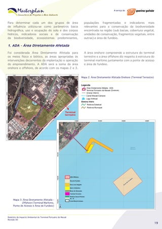 Para determinar cada um dos grupos de área
de influência utilizou-se como parâmetros bacia
hidrográfica, uso e ocupação do solo e dos corpos
hídricos, indicadores sociais e de conservação
da biodiversidade, ecossistemas predominantes,

populações fragmentadas e indicadores mais
relevantes para a conservação da biodiversidade
encontrada na região (sub bacias, cobertura vegetal,
unidades de conservação, fragmentos vegetais, entre
outras).e área de fundeio.

1. ADA - Área Diretamente Afetada
Foi considerada Área Diretamente Afetada para
os meios físico e biótico, as áreas apropriadas às
intervenções decorrentes da implantação e operação
do empreendimento. A ADA será a soma da área
onshore e offshore, de acordo com os mapas 2 e 3.

A área onshore compreende a estrutura do terminal
terrestre e a área offshore diz respeito à estrutura do
terminal marítimo juntamente com a ponte de acesso
e área de fundeio.

Mapa 2: Área Diretamente Afetada Onshore (Terminal Terrestre)

	
  
Terminal
terrestre

Mapa 3: Área Diretamente Afetada Offshore (Terminal Marítimo,
Ponte de Acesso e Área de Fundeio)

Relatório de Impacto Ambiental do Terminal Portuário de Macaé
Revisão 00

19

 
