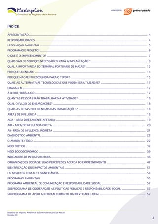 ÍNDICE
APRESENTAÇÃO ................................................................................................................................................... 4
RESPONSABILIDADES ........................................................................................................................................... 4
LEGISLAÇÃO AMBIENTAL ..................................................................................................................................... 5
PROGRAMAS E PROJETOS ..................................................................................................................................... 6
O QUE É O EMPREENDIMENTO? ............................................................................................................................ 7
QUAIS SÃO OS SERVIÇOS NECESSÁRIOS PARA A IMPLANTAÇÃO? ...................................................................... 9
QUAL A IMPORTÂNCIA DO TERMINAL PORTUÁRIO DE MACAÉ? ......................................................................... 13
POR QUE LICENCIAR? ......................................................................................................................................... 14
POR QUE MACAÉ FOI ESCOLHIDA PARA O TEPOR? ............................................................................................. 15
QUAIS AS ALTERNATIVAS TECNOLÓGICAS QUE PODEM SER UTILIZADAS? ....................................................... 17
DRAGAGEM ........................................................................................................................................................ 17
ATERRO HIDRÁULICO ......................................................................................................................................... 17
QUANTAS PESSOAS IRÃO TRABALHAR NA ATIVIDADE? ................................................................................... 18
QUAL O FLUXO DE EMBARCAÇÕES? .................................................................................................................. 18
QUAIS AS ROTAS PREFERENCIAIS DAS EMBARCAÇÕES? ................................................................................... 18
ÁREAS DE INFLUÊNCIA ....................................................................................................................................... 18
ADA - AREA DIRETAMENTE AFETADA ............................................................................................................... 19
AID - AREA DE INFLUÊNCIA DIRETA ................................................................................................................... 20
AII - RREA DE INFLUÊNCIA INDIRETA ................................................................................................................... 21
DIAGNOSTICO AMBIENTAL ................................................................................................................................. 22
O AMBIENTE FÍSICO ........................................................................................................................................... 22
MEIO BIÓTICO .................................................................................................................................................... 32
MEIO SOCIOECONÔMICO .................................................................................................................................... 39
INDICADORS DE INFRAESTRUTURA ..................................................................................................................... 46
ORGANIZAÇÕES SOCIAIS E SUAS PERCEPÇÕES ACERCA DO EMPREENDIMENTO ................................................ 47
IDENTIFICAÇÃO DOS IMPACTOS AMBIENTAIS .................................................................................................... 51
OS IMPACTOS COM ALTA SIGNIFICÂNCIA ........................................................................................................... 54
PROGRAMAS AMBIENTAIS .................................................................................................................................. 55
PROGRAMA AMBIENTAL DE COMUNICAÇÃO E RESPONSABILIDADE SOCIAL ...................................................... 57
SUBPROGRAMA DE COOPERAÇÃO AS POLÍTICAS PÚBLICAS E RESPONSABILIDADE SOCIAL ............................. 57
SUBPROGRAMA DE APOIO AO FORTALECIMENTO DA IDENTIDADE LOCAL ........................................................ 57

Relatório de Impacto Ambiental do Terminal Portuário de Macaé
Revisão 00

2

 