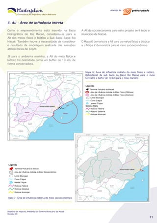 3. AII - Área de Influência Inireta
Como o empreendimento está inserido na Bacia
Hidrográfica do Rio Macaé, considerou-se para a
AII dos meios físico e biótico a Sub Bacia Baixo Rio
Macaé. Também houve a necessidade de considerar
o resultado da modelagem realizada das emissões
atmosféricas do Tepor.

A AII da socioeconomia para este projeto será todo o
município de Macaé.
O Mapa 6 demonstra a AII para os meios físico e biótico
e o Mapa 7 demonstra para o meio socioeconômico.

Já para o ambiente marinho, a AII do meio físico e
biótico foi delimitada como um buffer de 10 km, de
forma conservadora.
Mapa 6: Área de influência indireta do meio físico e biótico.
Delimitação da sub bacia do Baixo Rio Macaé para o meio
terrestre e buffer de 10 km para o meio marinho

Mapa 7: Área de infuência indireta do meio socioeconômico

Relatório de Impacto Ambiental do Terminal Portuário de Macaé
Revisão 00

21

 