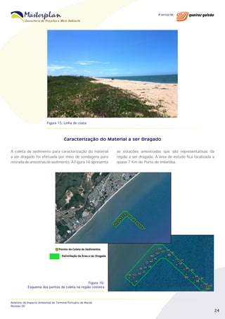 Figura 15: Linha de costa

Caracterização do Material a ser Dragado
A coleta de sedimento para caracterização do material
a ser dragado foi efetuada por meio de sondagens para
retirada de amostras de sedimento. A Figura 16 apresenta

as estações amostradas que são representativas da
região a ser dragada. A área de estudo fica localizada a
quase 7 Km do Porto de Imbetiba.

Figura 16:
Esquema dos pontos de coleta na região costeira

Relatório de Impacto Ambiental do Terminal Portuário de Macaé
Revisão 00

24

 