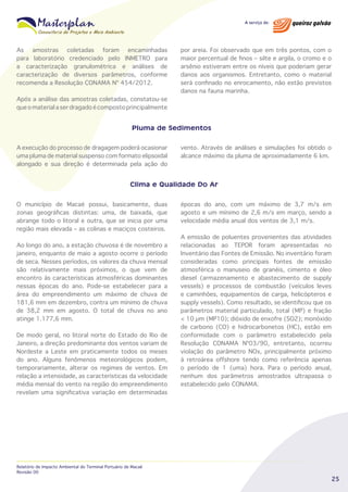 As amostras coletadas foram encaminhadas
para laboratório credenciado pelo INMETRO para
a caracterização granulométrica e análises de
caracterização de diversos parâmetros, conforme
recomenda a Resolução CONAMA Nº 454/2012.
Após a análise das amostras coletadas, constatou-se
que o material a ser dragado é composto principalmente

por areia. Foi observado que em três pontos, com o
maior percentual de finos – silte e argila, o cromo e o
arsênio estiveram entre os níveis que poderiam gerar
danos aos organismos. Entretanto, como o material
será confinado no enrocamento, não estão previstos
danos na fauna marinha.

Pluma de Sedimentos
A execução do processo de dragagem poderá ocasionar
uma pluma de material suspenso com formato elipsoidal
alongado e sua direção é determinada pela ação do

vento. Através de análises e simulações foi obtido o
alcance máximo da pluma de aproximadamente 6 km.

Clima e Qualidade Do Ar
O município de Macaé possui, basicamente, duas
zonas geográficas distintas: uma, de baixada, que
abrange todo o litoral e outra, que se inicia por uma
região mais elevada – as colinas e maciços costeiros.
Ao longo do ano, a estação chuvosa é de novembro a
janeiro, enquanto de maio a agosto ocorre o período
de seca. Nesses períodos, os valores da chuva mensal
são relativamente mais próximos, o que vem de
encontro às características atmosféricas dominantes
nessas épocas do ano. Pode-se estabelecer para a
área do empreendimento um máximo de chuva de
181,6 mm em dezembro, contra um mínimo de chuva
de 38,2 mm em agosto. O total de chuva no ano
atinge 1.177,6 mm.
De modo geral, no litoral norte do Estado do Rio de
Janeiro, a direção predominante dos ventos variam de
Nordeste a Leste em praticamente todos os meses
do ano. Alguns fenômenos meteorológicos podem,
temporariamente, alterar os regimes de ventos. Em
relação a intensidade, as características da velocidade
média mensal do vento na região do empreendimento
revelam uma significativa variação em determinadas

Relatório de Impacto Ambiental do Terminal Portuário de Macaé
Revisão 00

épocas do ano, com um máximo de 3,7 m/s em
agosto e um mínimo de 2,6 m/s em março, sendo a
velocidade média anual dos ventos de 3,1 m/s.
A emissão de poluentes provenientes das atividades
relacionadas ao TEPOR foram apresentadas no
Inventário das Fontes de Emissão. No inventário foram
consideradas como principais fontes de emissão
atmosférica o manuseio de granéis, cimento e óleo
diesel (armazenamento e abastecimento de supply
vessels) e processos de combustão (veículos leves
e caminhões, equipamentos de carga, helicópteros e
supply vessels). Como resultado, se identificou que os
parâmetros material particulado, total (MP) e fração
< 10 µm (MP10); dióxido de enxofre (SO2); monóxido
de carbono (CO) e hidrocarbonetos (HC), estão em
conformidade com o parâmetro estabelecido pela
Resolução CONAMA Nº03/90, entretanto, ocorreu
violação do parâmetro NOx, principalmente próximo
à retroárea offshore tendo como referência apenas
o período de 1 (uma) hora. Para o período anual,
nenhum dos parâmetros amostrados ultrapassa o
estabelecido pelo CONAMA.

25

 