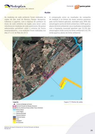 Ruído
As medições de ruído ambiente foram realizadas na
região de São José do Barreto, Parque Aeroporto,
Cabiúnas e Lagomar, com o objetivo de conhecer os
níveis de ruído ambiente da região, para servir como
referência em medições de ruído posteriores. Os quinze
selecionados permitiram cobrir o entorno do futuro
empreendimento, e as medições foram realizadas nos
dias 21 e 22 de Maio de 2013.

A comparação entre os resultados da campanha
de medição e os limites de níveis sonoros previstos
pela norma federal aplicável, assinalam para 40% das
amostragens acima do limite ambiental, e 60% igual ou
abaixo do limite ambiental. Já os resultados comparados
com a legislação municipal apontam que 33,3% das
amostragens estão acima do limite ambiental e 67,7%
estão igual ou abaixo do limite ambiental.

Fugura 17: Pontos de ruidos

Relatório de Impacto Ambiental do Terminal Portuário de Macaé
Revisão 00

26

 
